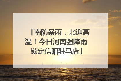 南防暴雨，北迎高温！今日河南强降雨锁定信阳驻马店