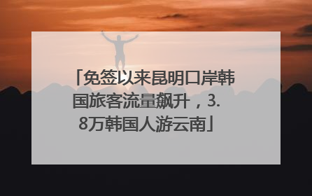 免签以来昆明口岸韩国旅客流量飙升，3.8万韩国人游云南