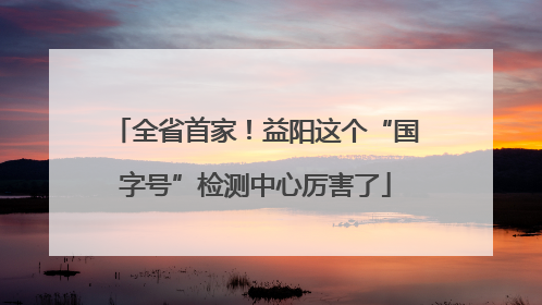 全省首家！益阳这个“国字号”检测中心厉害了