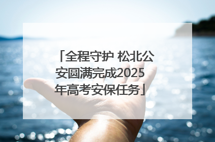 全程守护 松北公安圆满完成2025年高考安保任务