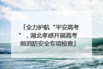 全力护航“平安高考”，湖北孝感开展高考前消防安全专项检查