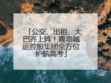 公交、出租、大巴齐上阵！青岛城运控股集团全方位护航高考