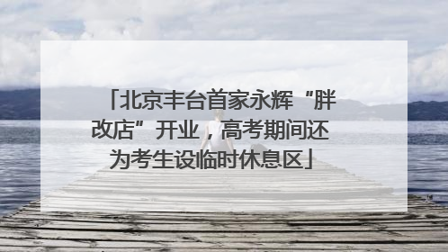 北京丰台首家永辉“胖改店”开业，高考期间还为考生设临时休息区