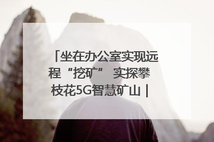 坐在办公室实现远程“挖矿” 实探攀枝花5G智慧矿山｜网络名人四川行