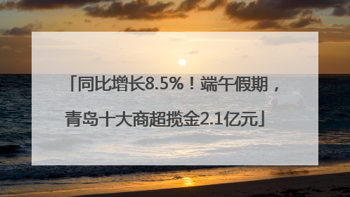 同比增长8.5%！端午假期，青岛十大商超揽金2.1亿元