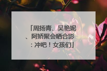 周扬青、吴艳妮、阿娇聚会晒合影：冲吧！女孩们