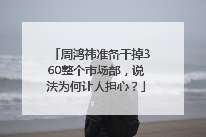 周鸿祎准备干掉360整个市场部，说法为何让人担心？