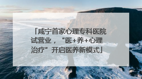 咸宁首家心理专科医院试营业，“医+养+心理治疗”开启医养新模式