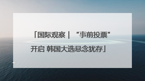 国际观察｜“事前投票”开启 韩国大选悬念犹存