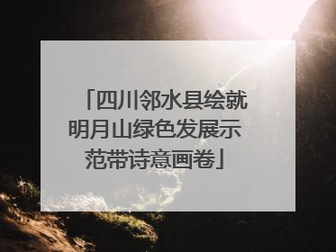 四川邻水县绘就明月山绿色发展示范带诗意画卷