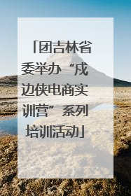 团吉林省委举办“戍边侠电商实训营”系列培训活动