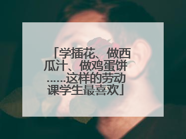 学插花、做西瓜汁、做鸡蛋饼……这样的劳动课学生最喜欢