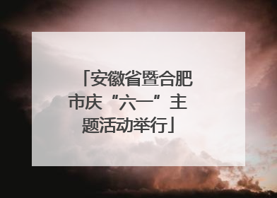 安徽省暨合肥市庆“六一”主题活动举行