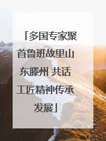多国专家聚首鲁班故里山东滕州 共话工匠精神传承发展