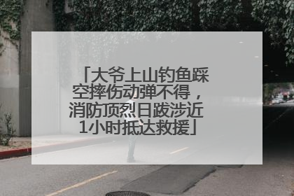 大爷上山钓鱼踩空摔伤动弹不得，消防顶烈日跋涉近1小时抵达救援