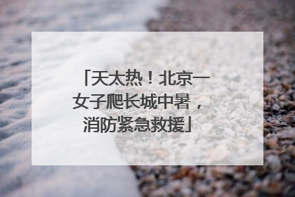 天太热！北京一女子爬长城中暑，消防紧急救援