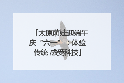 太原萌娃迎端午庆“六一”：体验传统 感受科技
