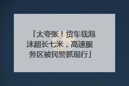 太夸张！货车载泡沫超长七米，高速服务区被民警抓现行