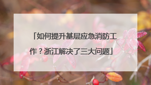 如何提升基层应急消防工作？浙江解决了三大问题