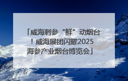 威海刺参“鲜”动烟台！威海展团闪耀2025海参产业烟台博览会