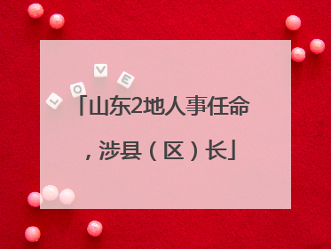 山东2地人事任命，涉县（区）长