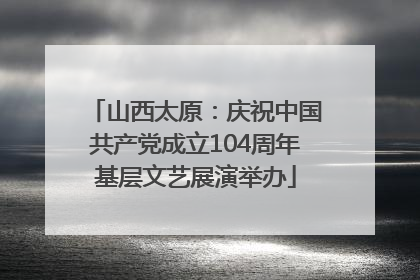 山西太原：庆祝中国共产党成立104周年基层文艺展演举办