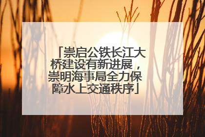 崇启公铁长江大桥建设有新进展，崇明海事局全力保障水上交通秩序