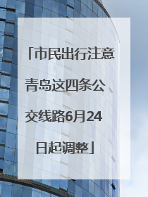 市民出行注意 青岛这四条公交线路6月24日起调整