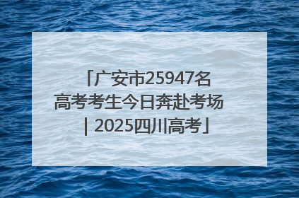 广安市25947名高考考生今日奔赴考场｜2025四川高考