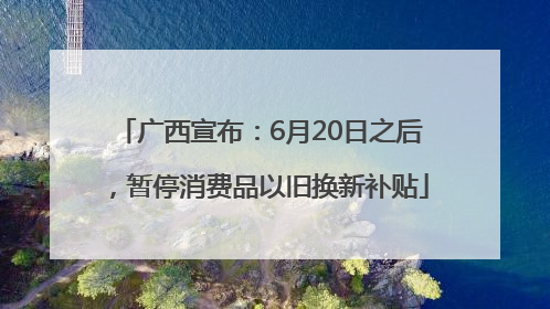 广西宣布：6月20日之后，暂停消费品以旧换新补贴