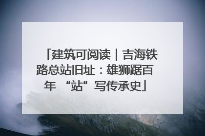 建筑可阅读｜吉海铁路总站旧址：雄狮踞百年 “站”写传承史