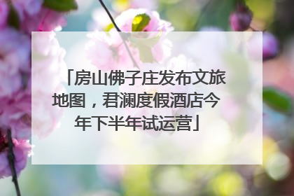 房山佛子庄发布文旅地图，君澜度假酒店今年下半年试运营