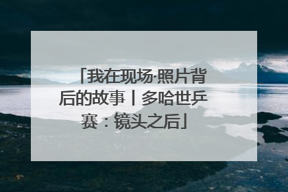 我在现场·照片背后的故事丨多哈世乒赛：镜头之后