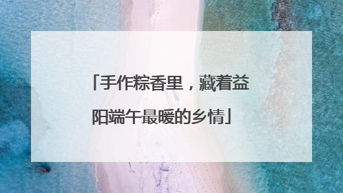 手作粽香里，藏着益阳端午最暖的乡情