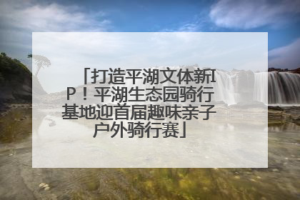 打造平湖文体新IP！平湖生态园骑行基地迎首届趣味亲子户外骑行赛