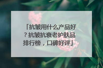 抗皱用什么产品好？抗皱抗衰老护肤品排行榜，口碑好评