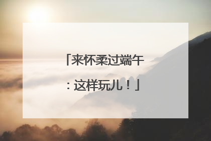 来怀柔过端午：这样玩儿！