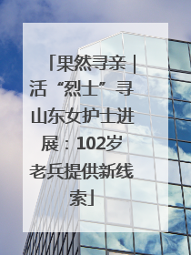 果然寻亲｜活“烈士”寻山东女护士进展：102岁老兵提供新线索
