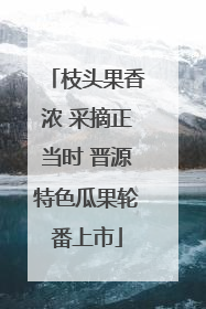 枝头果香浓 采摘正当时 晋源特色瓜果轮番上市