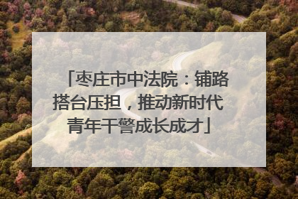 枣庄市中法院：铺路搭台压担，推动新时代青年干警成长成才