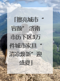 擦亮城市“容颜” 济南市历下区3万件城市家具“清凉焕新”迎盛夏
