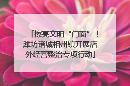 擦亮文明“门面”！潍坊诸城相州镇开展店外经营整治专项行动