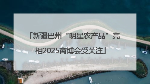 新疆巴州“明星农产品”亮相2025商博会受关注