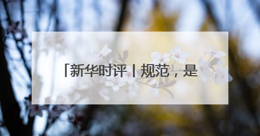 新华时评丨规范，是为了平台更好发展