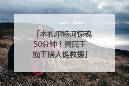 木扎尔特河惊魂50分钟！警民手挽手搭人链救援