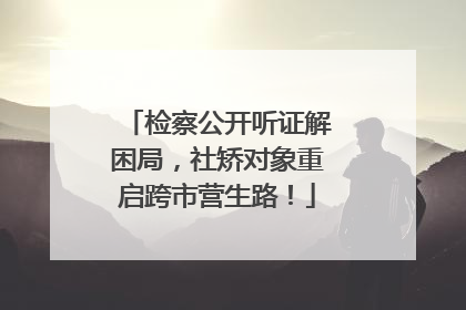 检察公开听证解困局，社矫对象重启跨市营生路！