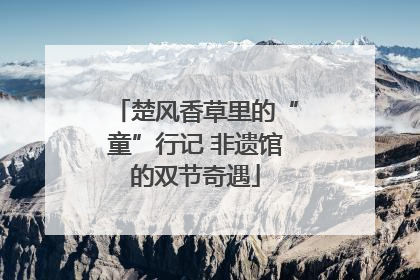 楚风香草里的“童”行记 非遗馆的双节奇遇
