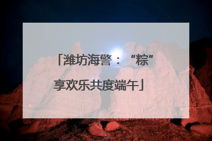 潍坊海警：“粽”享欢乐共度端午