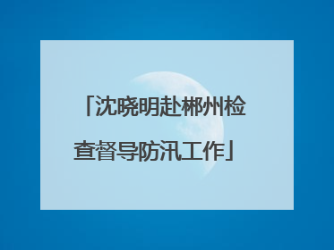 沈晓明赴郴州检查督导防汛工作