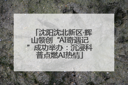 沈阳沈北新区·辉山领创“AI奇遇记”成功举办：沉浸科普点燃AI热情